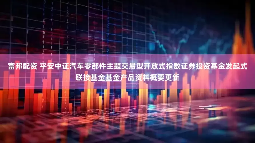 富邦配资 平安中证汽车零部件主题交易型开放式指数证券投资基金发起式联接基金基金产品资料概要更新