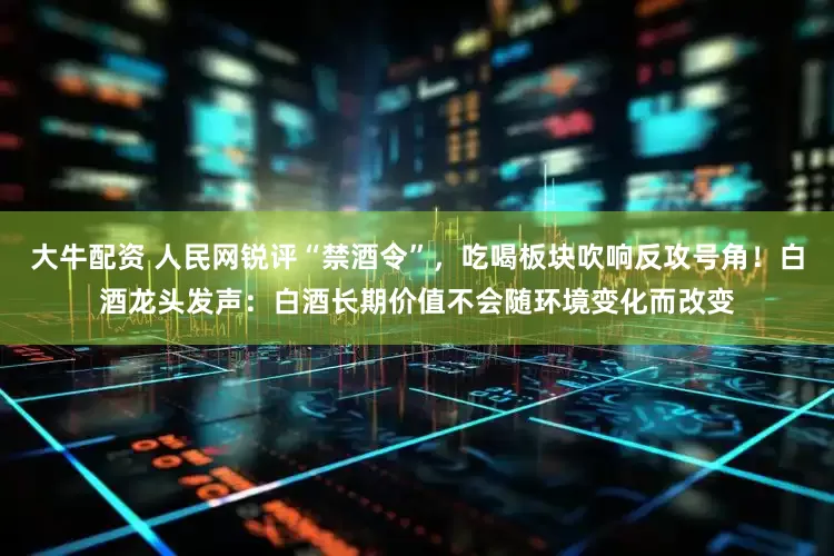 大牛配资 人民网锐评“禁酒令”，吃喝板块吹响反攻号角！白酒龙头发声：白酒长期价值不会随环境变化而改变