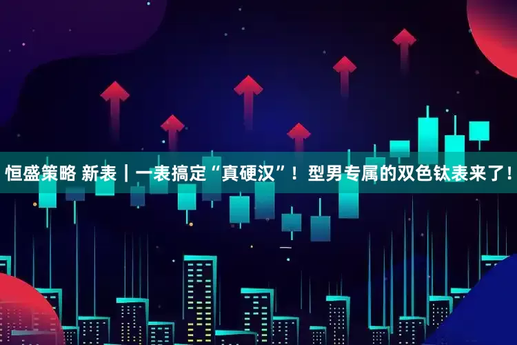 恒盛策略 新表｜一表搞定“真硬汉”！型男专属的双色钛表来了！