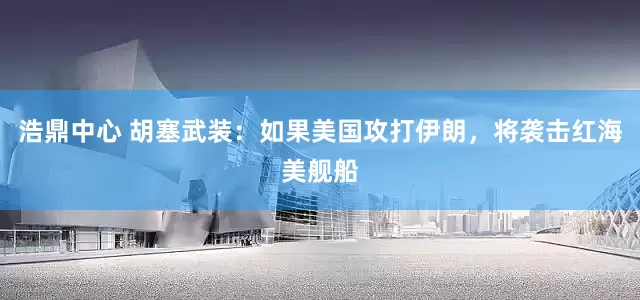 浩鼎中心 胡塞武装：如果美国攻打伊朗，将袭击红海美舰船