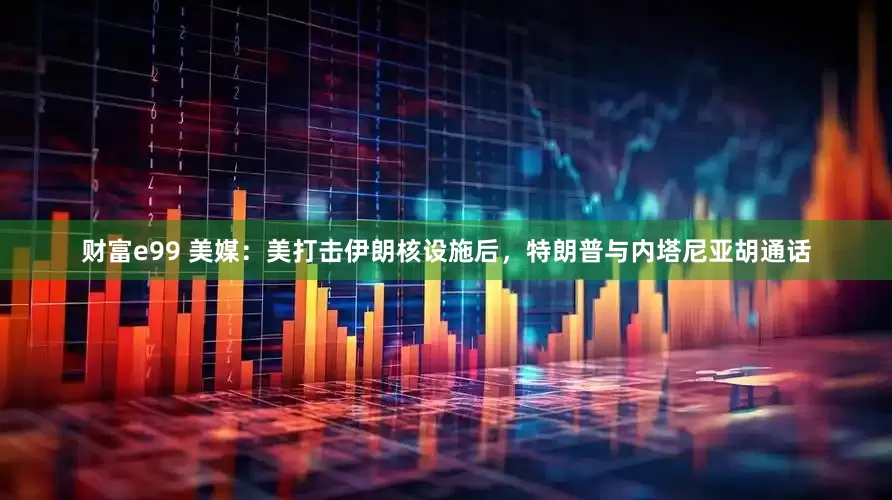财富e99 美媒：美打击伊朗核设施后，特朗普与内塔尼亚胡通话