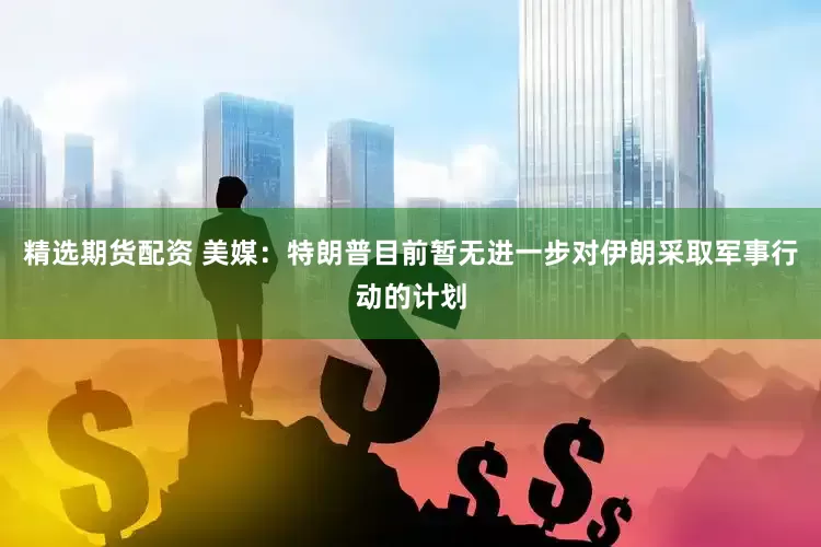 精选期货配资 美媒：特朗普目前暂无进一步对伊朗采取军事行动的计划