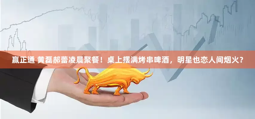 赢正通 黄磊郝蕾凌晨聚餐！桌上摆满烤串啤酒，明星也恋人间烟火？