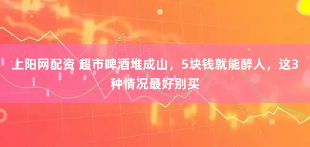 上阳网配资 超市啤酒堆成山，5块钱就能醉人，这3种情况最好别买