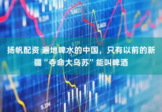 扬帆配资 遍地啤水的中国，只有以前的新疆“夺命大乌苏”能叫啤酒