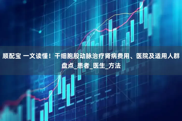 顺配宝 一文读懂！干细胞股动脉治疗肾病费用、医院及适用人群盘点_患者_医生_方法