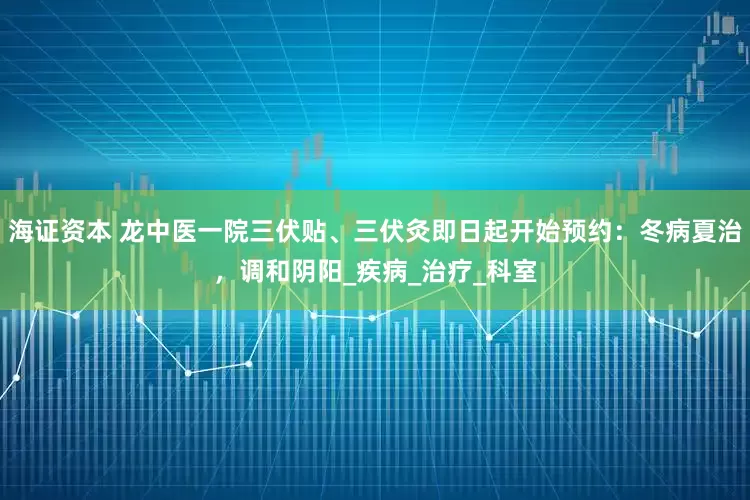 海证资本 龙中医一院三伏贴、三伏灸即日起开始预约：冬病夏治，调和阴阳_疾病_治疗_科室