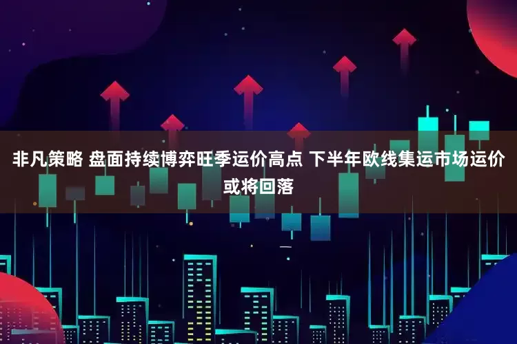 非凡策略 盘面持续博弈旺季运价高点 下半年欧线集运市场运价或将回落