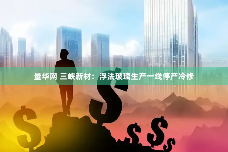 量华网 三峡新材：浮法玻璃生产一线停产冷修