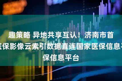 趣策略 异地共享互认！济南市首批医保影像云索引数据直连国家医保信息平台