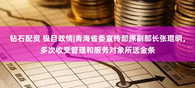 钻石配资 极目政情|青海省委宣传部原副部长张琨明，多次收受管理和服务对象所送金条