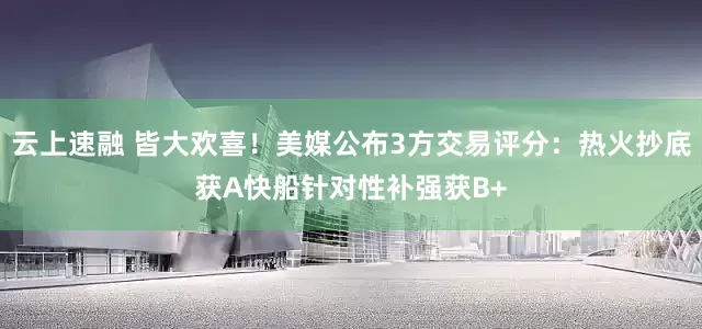 云上速融 皆大欢喜！美媒公布3方交易评分：热火抄底获A快船针对性补强获B+