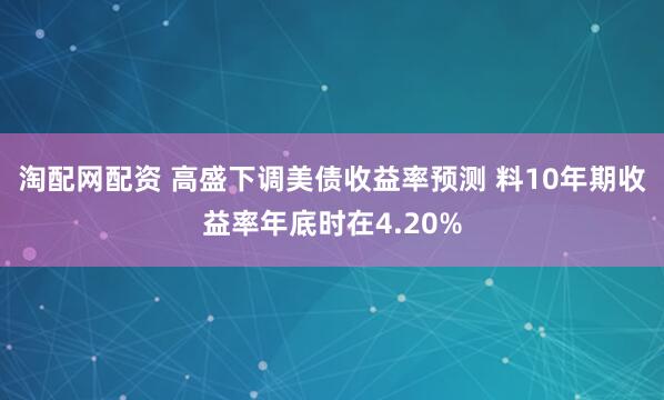 淘配网配资 高盛下调美债收益率预测 料10年期收益率年底时在4.20%