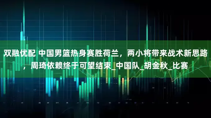 双融优配 中国男篮热身赛胜荷兰，两小将带来战术新思路，周琦依赖终于可望结束_中国队_胡金秋_比赛