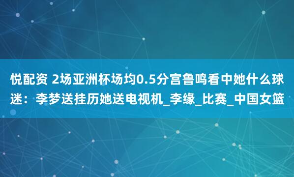 悦配资 2场亚洲杯场均0.5分宫鲁鸣看中她什么球迷：李梦送挂历她送电视机_李缘_比赛_中国女篮