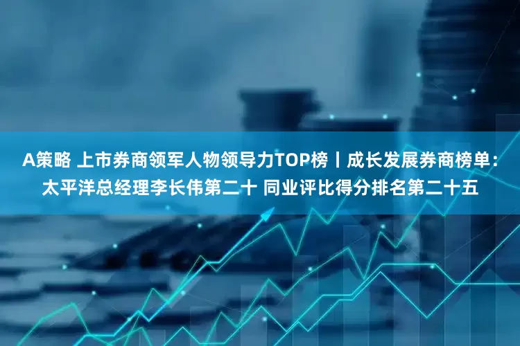 A策略 上市券商领军人物领导力TOP榜丨成长发展券商榜单：太平洋总经理李长伟第二十 同业评比得分排名第二十五