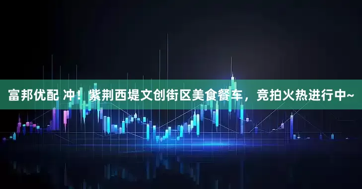 富邦优配 冲！紫荆西堤文创街区美食餐车，竞拍火热进行中~