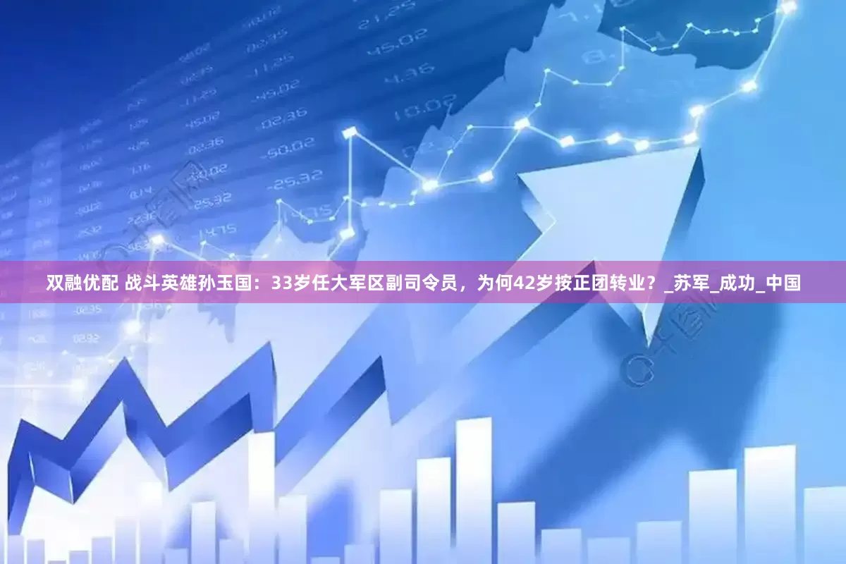 双融优配 战斗英雄孙玉国：33岁任大军区副司令员，为何42岁按正团转业？_苏军_成功_中国