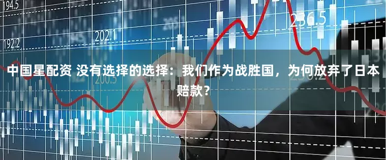 中国星配资 没有选择的选择：我们作为战胜国，为何放弃了日本赔款？