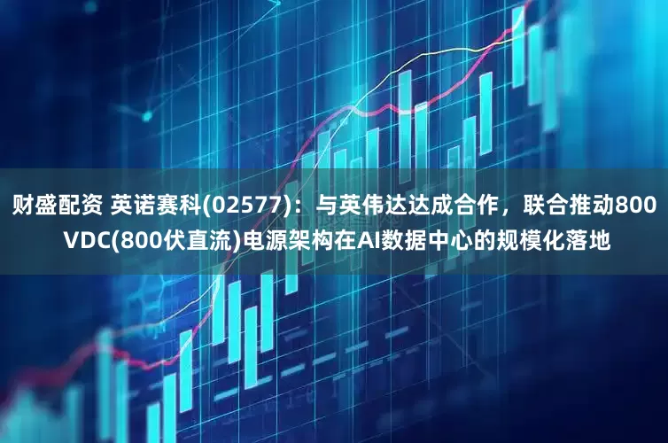 财盛配资 英诺赛科(02577)：与英伟达达成合作，联合推动800 VDC(800伏直流)电源架构在AI数据中心的规模化落地