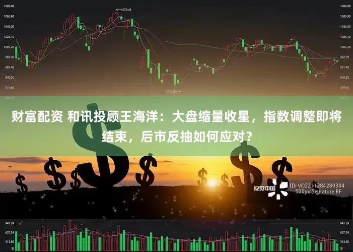 财富配资 和讯投顾王海洋：大盘缩量收星，指数调整即将结束，后市反抽如何应对？