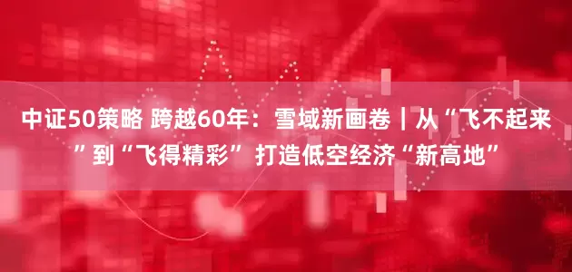 中证50策略 跨越60年：雪域新画卷｜从“飞不起来”到“飞得精彩” 打造低空经济“新高地”