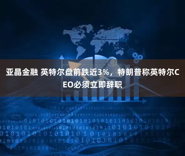亚晶金融 英特尔盘前跌近3%，特朗普称英特尔CEO必须立即辞职