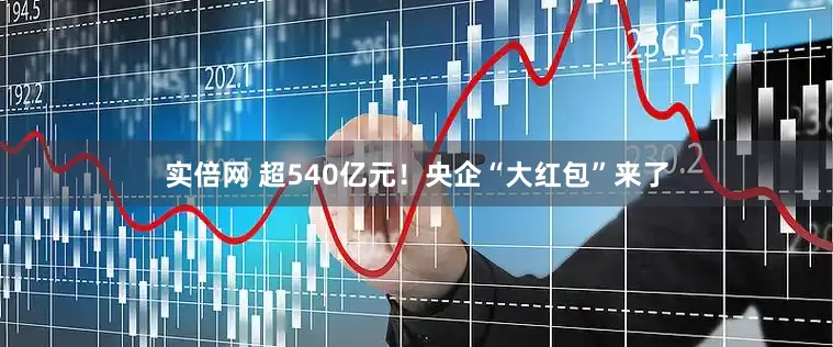 实倍网 超540亿元！央企“大红包”来了