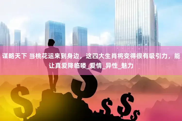 谋略天下 当桃花运来到身边，这四大生肖将变得很有吸引力，能让真爱降临喽_爱情_异性_魅力