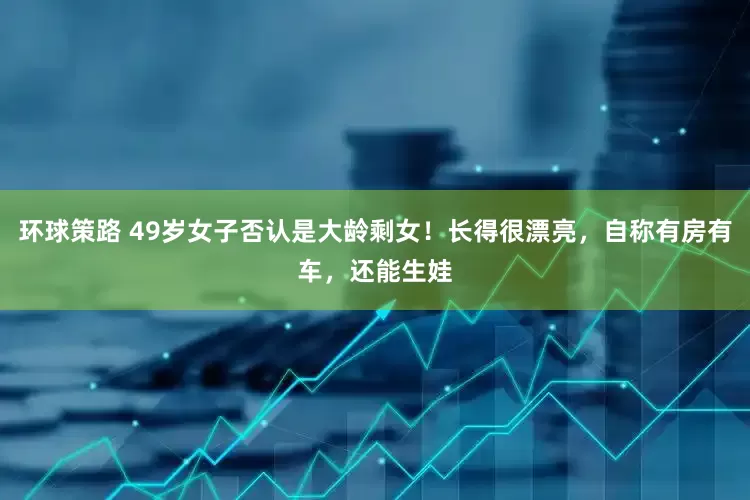 环球策路 49岁女子否认是大龄剩女！长得很漂亮，自称有房有车，还能生娃