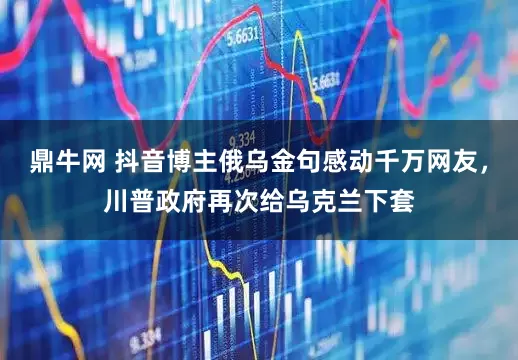 鼎牛网 抖音博主俄乌金句感动千万网友，川普政府再次给乌克兰下套