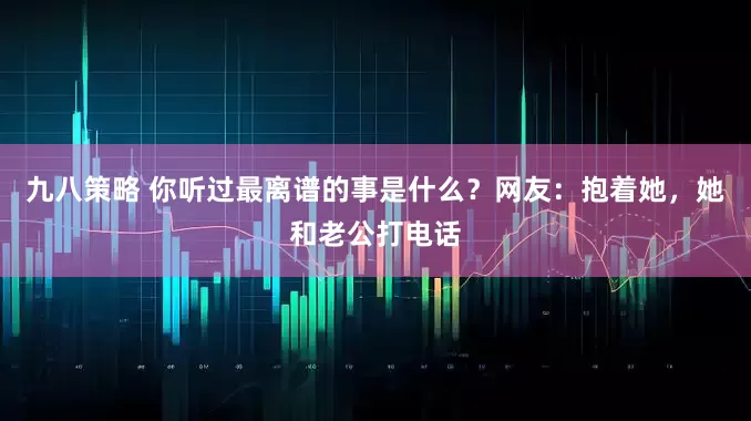 九八策略 你听过最离谱的事是什么？网友：抱着她，她和老公打电话