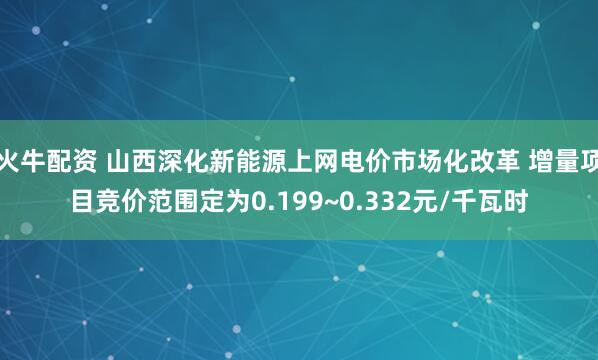 火牛配资 山西深化新能源上网电价市场化改革 增量项目竞价范围定为0.199~0.332元/千瓦时