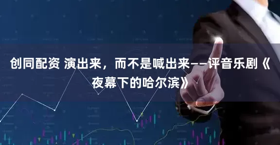 创同配资 演出来，而不是喊出来——评音乐剧《夜幕下的哈尔滨》
