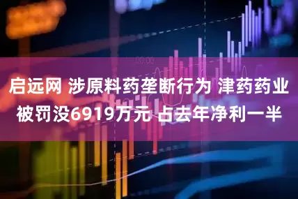 启远网 涉原料药垄断行为 津药药业被罚没6919万元 占去年净利一半