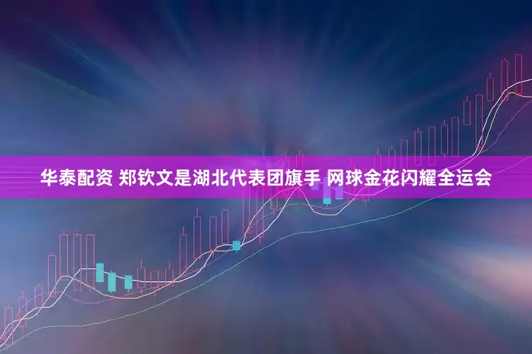华泰配资 郑钦文是湖北代表团旗手 网球金花闪耀全运会