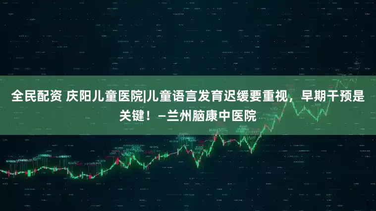 全民配资 庆阳儿童医院|儿童语言发育迟缓要重视，早期干预是关键！—兰州脑康中医院