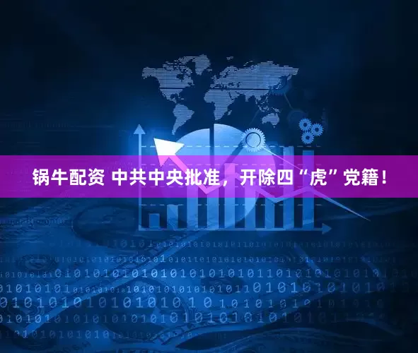 锅牛配资 中共中央批准，开除四“虎”党籍！