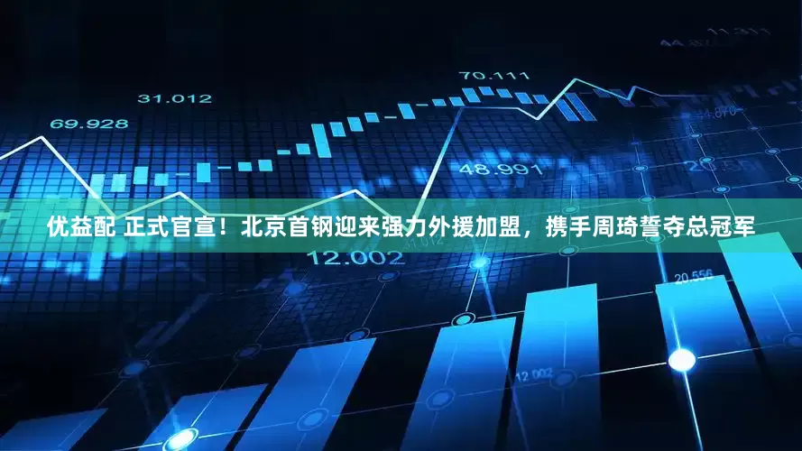 优益配 正式官宣！北京首钢迎来强力外援加盟，携手周琦誓夺总冠军