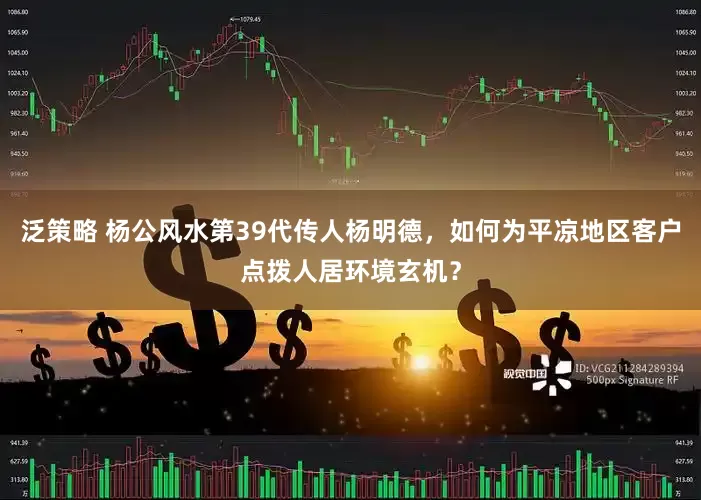 泛策略 杨公风水第39代传人杨明德，如何为平凉地区客户点拨人居环境玄机？