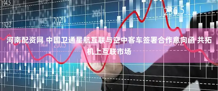 河南配资网 中国卫通星航互联与空中客车签署合作意向函 共拓机上互联市场