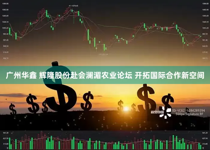广州华鑫 辉隆股份赴会澜湄农业论坛 开拓国际合作新空间