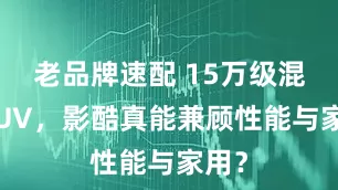 老品牌速配 15万级混动SUV，影酷真能兼顾性能与家用？