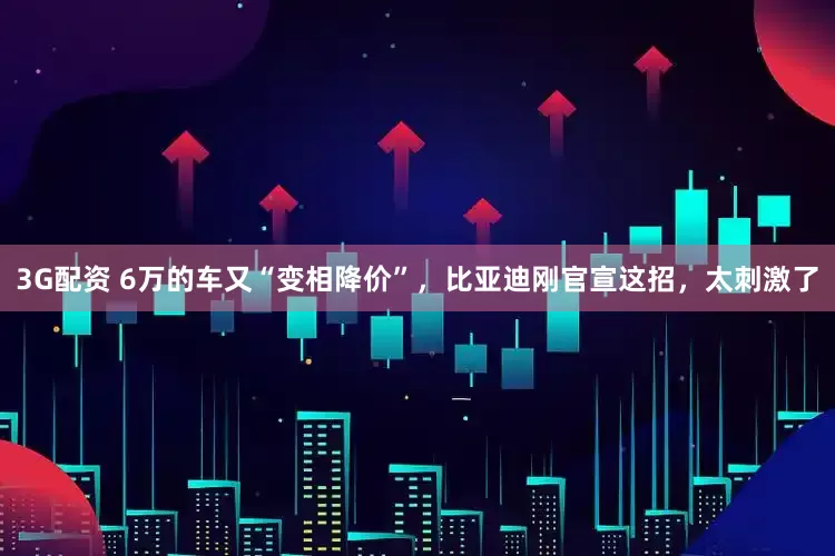3G配资 6万的车又“变相降价”，比亚迪刚官宣这招，太刺激了