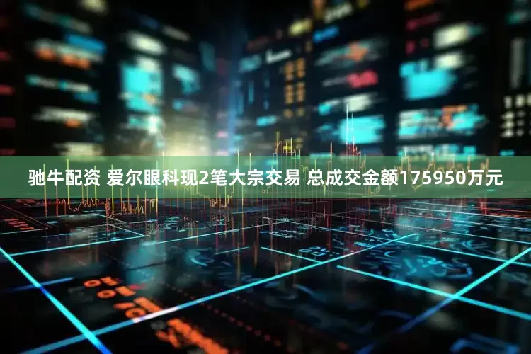 驰牛配资 爱尔眼科现2笔大宗交易 总成交金额175950万元