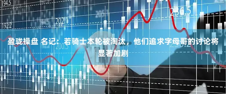 盈珑操盘 名记：若骑士本轮被淘汰，他们追求字母哥的讨论将显著加剧